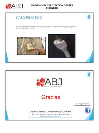 PREVENCION Y PROTECCION CONTRA
INCENDIOS
CASO PRACTICO
 Identifiquemos las deficiencias, las posibles consecuencias y propongamos
las medidas de control
Gracias
ABJ INGENIEROS Y CONSULTORES ASOCIADOS
Tell. :( +511) 296-2059 / RPE: 941703428; RPM: 959283941
Email: j.llacta@abjingenieros.com
www.abjingenieros.com
facebook@abjingenieros.com
 