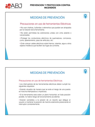 PREVENCION Y PROTECCION CONTRA
INCENDIOS
• No usar chalinas, bufandas o elementos que puedan ser atrapados
por la rotación de la herramienta.
• No están permitidas las extensiones unidas con cinta aislante o
vulcanizadas.
• Proteger los conductores eléctricos de quemaduras, corrosivos,
corte, aplastamiento, paso de vehículos, etc.
• Evite colocar cables eléctricos sobre hierros, tuberías, agua u otros
objetos metálicos que faciliten las fugas de corriente.
Precauciones en uso de herramientas Eléctricas
MEDIDAS DE PREVENCIÓN
• Los interruptores de las herramientas eléctricas deben cumplir los
siguientes requisitos:
• Estarán situados de manera que se evite el riesgo de una puesta
en marcha intempestiva o imprevista.
• Si la herramienta está sobre un plano horizontal, en toda posición
posible, no habrá riesgo de funcionamiento accidental.
• Estarán sometidos a la presión de un resorte que obligue al
usuario a mantener la posición de marcha solamente presionando el
interruptor constantemente.
MEDIDAS DE PREVENCIÓN
Precauciones en uso de herramientas Eléctricas
 