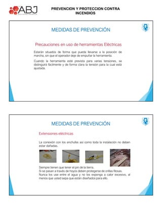 PREVENCION Y PROTECCION CONTRA
INCENDIOS
Precauciones en uso de herramientas Eléctricas
Estarán situados de forma que pueda llevarse a la posición de
marcha, sin que el operador deje de empuñar la herramienta.
Cuando la herramienta esté prevista para varias tensiones, se
distinguirá fácilmente y de forma clara la tensión para la cual está
ajustada.
MEDIDAS DE PREVENCIÓN
Extensiones eléctricas
La conexión con los enchufes así como toda la instalación no deben
estar dañadas.
Siempre tienen que tener el pin de la tierra.
Si se pasan a través de hoyos deben protegerse de orillas filosas.
Nunca los use entre el agua y no los exponga a calor excesivo, al
menos que usted sepa que están diseñados para ello.
MEDIDAS DE PREVENCIÓN
 