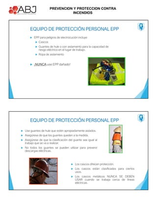 PREVENCION Y PROTECCION CONTRA
INCENDIOS
 EPP para peligros de electrocución incluye:
 Cascos
 Guantes de hule o con aislamiento para la capacidad de
riesgo eléctrico en el lugar de trabajo.
 Ropa de aislamiento
 ¡NUNCA use EPP dañado!
EQUIPO DE PROTECCIÓN PERSONAL EPP
 Use guantes de hule que estén apropiadamente aislados.
 Asegúrese de que los guantes queden a la medida.
 Asegúrese de que la clasificación del guante sea igual al
trabajo que se va a realizar.
 No todos los guantes se pueden utilizar para prevenir
descargas eléctricas.
EQUIPO DE PROTECCIÓN PERSONAL EPP
 Los cascos ofrecen protección.
 Los cascos están clasificados para ciertos
usos.
 Los cascos metálicos NUNCA SE DEBEN
USAR cuando se trabaja cerca de líneas
eléctricas.
 