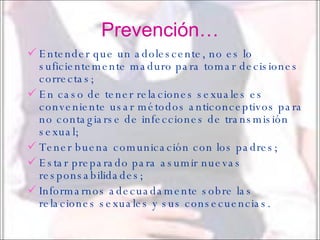 Prevención… Entender que un adolescente, no es lo suficientemente maduro para tomar decisiones correctas; En caso de tener relaciones sexuales es conveniente usar métodos anticonceptivos para no contagiarse de infecciones de transmisión sexual; Tener buena comunicación con los padres; Estar preparado para asumir nuevas responsabilidades; Informarnos adecuadamente sobre las relaciones sexuales y sus consecuencias. 