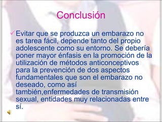 Conclusión Evitar que se produzca un embarazo no es tarea fácil, depende tanto del propio adolescente como su entorno. Se debería poner mayor énfasis en la promoción de la utilización de métodos anticonceptivos para la prevención de dos aspectos fundamentales que son el embarazo no deseado, como así también,enfermedades de transmisión sexual, entidades muy relacionadas entre sí. 
