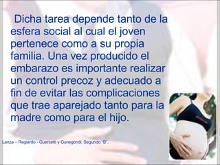 Dicha tarea depende tanto de la esfera social al cual el joven pertenece como a su propia familia. Una vez producido el embarazo es importante realizar un control precoz y adecuado a fin de evitar las complicaciones que trae aparejado tanto para la madre como para el hijo. Lanza – Regiardo - Guercetti y Gunegondi. Segundo “B”. 