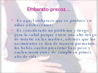 Embarazo precoz… Es aquel embarazo que se produce en niñas adolescentes; Es considerado un problema y riesgo para la salud porque existe una alto riesgo de muerte en las madres, además que los nacimientos se dan de manera prematura, los bebés suelen presentar bajo peso y suelen morir antes de cumplir su primer año de vida. 