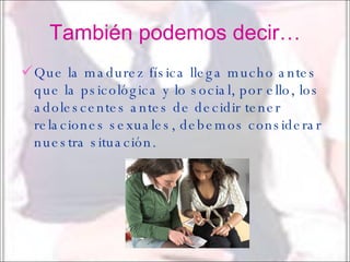También podemos decir… Que la madurez física llega mucho antes que la psicológica y lo social, por ello, los adolescentes antes de decidir tener relaciones sexuales, debemos considerar nuestra situación. 