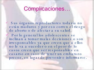 Complicaciones… Sus órganos reproductores todavía no están maduros y por eso corren el riesgo de aborto o de afectar a su salud. Por lo general los adolescentes se inclinan a tomar malas decisiones o son irresponsables ya que creen que a ellos no le va a suceder o en el peor de lo casos creen que ser responsables en casarse en caso de tener un embarazo precoz, en lugar de prevenir e informarse.   