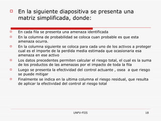 En la siguiente diapositiva se presenta una matriz simplificada, donde: En cada fila se presenta una amenaza identificada En la columna de probabilidad se coloca cuan probable es que esta amenaza ocurra. En la columna siguiente se coloca para cada uno de los activos a proteger cual es el importe de la perdida media estimada que ocasionaria esa amenaza en ese activo Los datos precedentes permiten calcular el riesgo total, el cual es la suma de los productos de las amenazas por el impacto de toda la fila Luego se presenta la efectividad del control actuante , osea  a que riesgo se puede mitigar Finalmente se indica en la ultima columna el riesgo residual, que resulta de aplicar la efectividad del control al riesgo total 