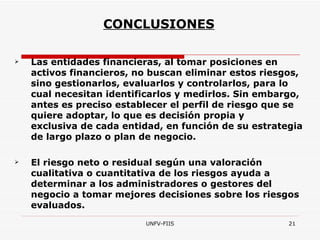 CONCLUSIONES Las entidades financieras, al tomar posiciones en activos financieros, no buscan eliminar estos riesgos, sino gestionarlos, evaluarlos y controlarlos, para lo cual necesitan identificarlos y medirlos. Sin embargo, antes es preciso establecer el perfil de riesgo que se quiere adoptar, lo que es decisión propia y exclusiva de cada entidad, en función de su estrategia de largo plazo o plan de negocio. El riesgo neto o residual según una valoración cualitativa o cuantitativa de los riesgos ayuda a determinar a los administradores o gestores del negocio a tomar mejores decisiones sobre los riesgos evaluados. 