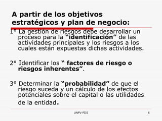 A partir de los objetivos estratégicos y plan de negocio: 1 °  La gestión de riesgos debe desarrollar un proceso para la  “identificación”  de las actividades principales y los riesgos a los cuales están expuestas dichas actividades. 2 °  I dentificar los  “ factores de riesgo o riesgos inherentes” .  3 °  Determinar la  “probabilidad”  de que el riesgo suceda y un cálculo de los efectos potenciales sobre el capital o las utilidades de la entidad .  
