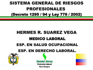 SISTEMA GENERAL DE RIESGOS PROFESIONALES  (Decreto 1295 / 94 y Ley 776 / 2002) HERMES R. SUAREZ VEGA   MEDICO LABORAL ESP. EN SALUD OCUPACIONAL ESP. EN DERECHO LABORAL. 