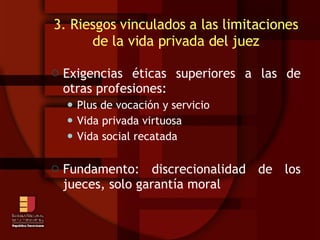 3. Riesgos vinculados a las limitaciones de la vida privada del juez Exigencias éticas superiores a las de otras profesiones: Plus de vocación y servicio Vida privada virtuosa Vida social recatada Fundamento: discrecionalidad de los jueces, solo garantía moral 
