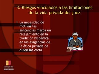 3. Riesgos vinculados a las limitaciones de la vida privada del juez La necesidad de motivar las sentencias marca un relajamiento en la tradición hispánica en las exigencias de la ética privada de quien las dicta 