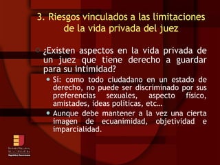 3. Riesgos vinculados a las limitaciones de la vida privada del juez ¿Existen aspectos en la vida privada de un juez que tiene derecho a guardar para su intimidad? Sí: como todo ciudadano en un estado de derecho, no puede ser discriminado por sus preferencias sexuales, aspecto físico, amistades, ideas políticas, etc…  Aunque debe mantener a la vez una cierta imagen de ecuanimidad, objetividad e imparcialidad. 