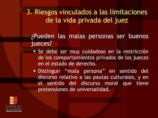 3. Riesgos vinculados a las limitaciones de la vida privada del juez ¿Pueden las malas personas ser buenos jueces? Se debe ser muy cuidadoso en la restricción de los comportamientos privados de los jueces en el estado de derecho. Distinguir “mala persona” en sentido del discurso relativo a las pautas culturales, y en el sentido del discurso moral que tiene pretensiones de universalidad. 