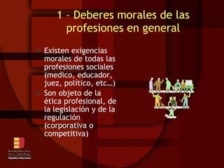 1 – Deberes morales de las profesiones en general Existen exigencias morales de todas las profesiones sociales (medico, educador, juez, político, etc…)‏ Son objeto de la ética profesional, de la legislación y de la regulación (corporativa o competitiva)‏ 
