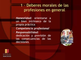 Honestidad:  orientarse a un bien intrínseco de la propia práctica Competencia profesional Responsabilidad:  dedicación y previsión de las consecuencias de las decisiones 1 – Deberes morales de las profesiones en general 