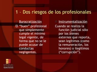 1 – Dos riesgos de los profesionales Burocratización El “buen” profesional que simplemente cumple el mínimo legal vigente, de forma que no se le puede acusar de conductas negligentes. Instrumentalización Cuando se realiza la función judicial sólo por los  bienes externos  que reporta, sean legítimos (como la remuneración, los honores) o ilegítimos (“corrupción”).  