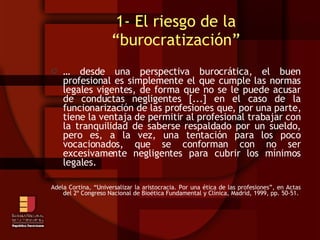 1- El riesgo de la “burocratización” …  desde una perspectiva burocrática, el buen profesional es simplemente el que cumple las normas legales vigentes, de forma que no se le puede acusar de conductas negligentes [...] en el caso de la funcionarización de las profesiones que, por una parte, tiene la ventaja de permitir al profesional trabajar con la tranquilidad de saberse respaldado por un sueldo, pero es, a la vez, una tentación para los poco vocacionados, que se conforman con no ser excesivamente negligentes para cubrir los mínimos legales. Adela Cortina, “Universalizar la aristocracia. Por una ética de las profesiones”, en Actas del 2º Congreso Nacional de Bioética Fundamental y Clínica, Madrid, 1999, pp. 50-51. 