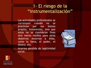 1- El riesgo de la “instrumentalización” Las actividades profesionales se corrompen cuando no se practican por sus bienes propios, inmanentes, sino que estos no se consideran fines sino meros medios para otros objetivos externos a ellas, como la fama, el poder, el dinero, etc. Acarrea perdida de legitimidad social. 