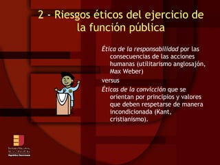 2 - Riesgos éticos del ejercicio de la función pública Ética de la responsabilidad  por las consecuencias de las acciones humanas (utilitarismo anglosajón, Max Weber)‏ versus  Éticas de la convicción  que se orientan por principios y valores que deben respetarse de manera incondicionada (Kant, cristianismo). 