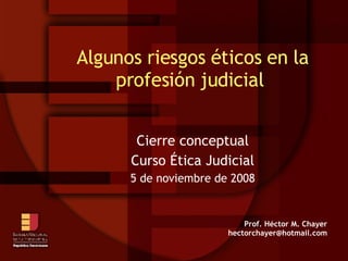 Algunos riesgos éticos en la profesión judicial  Cierre conceptual Curso Ética Judicial 5 de noviembre de 2008 Prof. Héctor M. Chayer [email_address] 