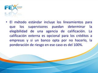 • El método estándar incluye los lineamientos para 
que los supervisores puedan determinar la 
elegibilidad de una agencia de calificación. La 
calificación externa es opcional para los créditos a 
empresas y si un banco opta por no hacerlo, la 
ponderación de riesgo en ese caso es del 100%. 
 