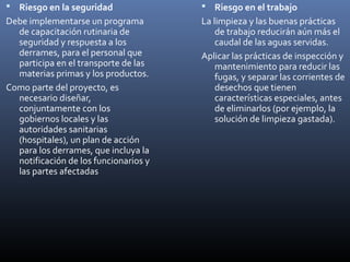  Riesgo en la seguridad

 Riesgo en el trabajo

Debe implementarse un programa
de capacitación rutinaria de
seguridad y respuesta a los
derrames, para el personal que
participa en el transporte de las
materias primas y los productos.
Como parte del proyecto, es
necesario diseñar,
conjuntamente con los
gobiernos locales y las
autoridades sanitarias
(hospitales), un plan de acción
para los derrames, que incluya la
notificación de los funcionarios y
las partes afectadas

La limpieza y las buenas prácticas
de trabajo reducirán aún más el
caudal de las aguas servidas.
Aplicar las prácticas de inspección y
mantenimiento para reducir las
fugas, y separar las corrientes de
desechos que tienen
características especiales, antes
de eliminarlos (por ejemplo, la
solución de limpieza gastada).

 