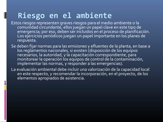 Riesgo en el ambiente

Estos riesgos representen graves riesgos para el medio ambiente o la
comunidad circundante, ellos juegan un papel clave en este tipo de
emergencia; por eso, deben ser incluidos en el proceso de planificación.
Los ejercicios periódicos juegan un papel importante en los planes de
respuesta.
Se deben fijar normas para las emisiones y efluentes de la planta, en base a
los reglamentos nacionales, si existen (disposición de los equipos
necesarios, la autoridad, y la capacitación correspondiente, para
monitorear la operación los equipos de control de la contaminación,
implementar las normas, y responder a las emergencias).
La evaluación ambiental debe incluir una valorización de la capacidad local
en este respecto, y recomendar la incorporación, en el proyecto, de los
elementos apropiados de asistencia.

 