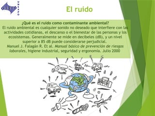 El ruido
¿Qué es el ruido como contaminante ambiental?
El ruido ambiental es cualquier sonido no deseado que interfiere con las
actividades cotidianas, el descanso o el bienestar de las personas y los
ecosistemas. Generalmente se mide en decibeles (dB), y un nivel
superior a 85 dB puede considerarse perjudicial.
Manuel J. Falagán R. Et al. Manual básico de prevención de riesgos
laborales, higiene industrial, seguridad y ergonomía. Julio 2000
 