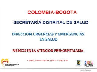 COLOMBIA-BOGOTÁ
SECRETARÍA DISTRITAL DE SALUD
DIRECCION URGENCIAS Y EMERGENCIAS
EN SALUD
RIESGOS EN LA ATENCION PREHOSPITALARIA
GABRIEL DARIO PAREDES ZAPATA – DIRECTOR
 