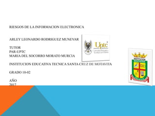 RIESGOS DE LA INFORMACION ELECTRONICA
ARLEY LEONARDO RODRIGUEZ MUNEVAR
TUTOR
PAR-UPTC
MARIA DEL SOCORRO MORATO MURCIA
INSTITUCION EDUCATIVA TECNICA SANTA CRUZ DE MOTAVITA
GRADO 10-02
AÑO
2017
 
