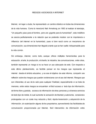 RIESGOS ASOCIADOS A INTERNET
Internet, sin lugar a duda, ha representado un cambio drástico en todas las dimensiones
de la vida humana. Como lo mencionó Neil Armstrong en 1963 al realizar el alunizaje,
“Un pequeño paso para el hombre, pero uno gigante para la humanidad”, esta metáfora
se asocia perfectamente a la relación que se pretende mostrar con la importancia e
influencia del internet en la humanidad, pues si bien nació como un mecanismo de
comunicación, sus dimensiones han llegado a tanto que se han vuelto indispensable para
la vida común.
Sin embargo, internet, como todo, aunque ofrece múltiples herramientas para la
educación, el arte, la producción, el diseño, la industria, las comunicaciones, entre otras,
también representa un riesgo si no se hace un uso adecuado de este. Con respecto a
este último planteamiento, es factible pensar en los riesgos que representa el
internet desde el ámbito educativo, y es ese el objetivo de este informe, compartir una
reflexión sobre los riesgos que pueden evidenciarse con el uso del internet. Riesgos que
son inherentes al uso de la web para cualquier finalidad, especialmente si se trata de
menores, entre estos riesgos se encuentran el fácil acceso a todo tipo de información,
de forma libre y gratuita, acceso a la información de otras personas y a diversos servicios
de todo tipo de indole, lo cual aumenta la sensación de libertad y autonomía, conexiones
prolongadas con un coste muy reducido y fácil, rápida transmisión y adquisición de la
información, sin autorización alguna de los propietarios, aprovechando las facilidades de
comunicación proporcionada por Internet, fácil intercambio de información entre
 