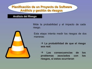 Planificación de un Proyecto de Software Análisis del Riesgo Mide la probabilidad y el impacto de cada riesgo. Esta etapa intenta medir los riesgos de dos maneras: La probabilidad de que el riesgo sea real. Las consecuencias de los problemas asociados con los riesgos, si estos ocurrieran Análisis y gestión de riesgos 