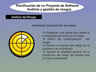 Planificación de un Proyecto de Software Actividades de proyección del riesgo: Establecer una escala que refleje la probabilidad percibida por el riesgo. Definir las consecuencias  del riesgo. Estimar el impacto del riesgo en el proyecto y en el producto. Apuntar la exactitud general de la proyección del riesgo de manera que no haya confusiones. Análisis y gestión de riesgos Análisis del Riesgo 