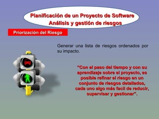 Planificación de un Proyecto de Software Priorización del Riesgo Generar una lista de riesgos ordenados por su impacto. “ Con el paso del tiempo y con su aprendizaje sobre el proyecto, es posible refinar el riesgo en un conjunto de riesgos detallados, cada uno algo más facil de reducir, supervisar y gestionar”. Análisis y gestión de riesgos 