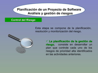 Planificación de un Proyecto de Software Control del Riesgo Esta etapa se compone de la planificación, resolución y monitorización del riesgo. La planificación de la gestión de riesgo ,  consiste en desarrollar un plan que controle cada uno de los riesgos de prioridad alta identificados en las actividades anteriores. Análisis y gestión de riesgos 