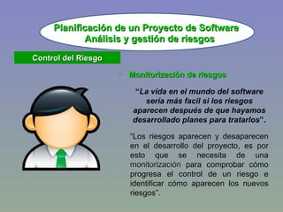 Monitorización de riesgos “ La vida en el mundo del software sería más facil si los riesgos aparecen después de que hayamos desarrollado planes para tratarlos ”. “ Los riesgos aparecen y desaparecen en el desarrollo del proyecto, es por esto que se necesita de una  monitorización  para comprobar cómo progresa el control de un riesgo e identificar cómo aparecen los nuevos riesgos”. Planificación de un Proyecto de Software Análisis y gestión de riesgos Control del Riesgo 
