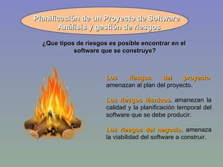 ¿Que tipos de riesgos es posible encontrar en el  software que se construye? Planificación de un Proyecto de Software Los riesgos del proyecto ,  amenazan al plan del proyecto. Los riesgos técnicos ,  amanezan la calidad y la planificación temporal del software que se debe producir. Los riesgos del negocio ,  amenaza la viabilidad del software a construir. Análisis y gestión de riesgos 