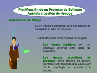 Planificación de un Proyecto de Software Identificación del Riesgo Es un intento sistemático para especificar las amenazas al plan de proyecto. Existen dos tipos diferenciados de riesgos: Los riesgos genéricos , son una amenaza potencial para todos los proyectos. Los riesgos específicos del producto ,  estos riesgos se pueden identificar sólo teniendo una visión clara de la tecnología, el personal y el entorno. Análisis y gestión de riesgos 