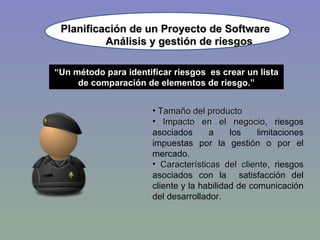 Planificación de un Proyecto de Software “ Un método para identificar riesgos  es crear un lista de comparación de elementos de riesgo.” Tamaño del producto Impacto en el negocio , riesgos asociados a los limitaciones impuestas por la gestión o por el mercado. Características del cliente , riesgos asociados con la  satisfacción del cliente y la habilidad de comunicación del desarrollador. Análisis y gestión de riesgos 