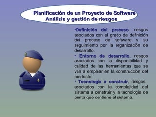Planificación de un Proyecto de Software Definición del proceso ,  riesgos asociados con el grado de definición del proceso de software y su seguimiento por la organización de desarrollo. Entorno de desarrollo,  riesgos asociados con la disponibilidad y calidad de las herramientas que se van a emplear en la construcción del producto. Tecnología a construir ,  riesgos  asociados con la complejidad del sistema a construir y la tecnología de punta que contiene el sistema. Análisis y gestión de riesgos 
