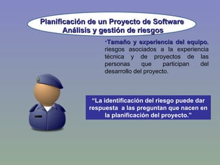 Planificación de un Proyecto de Software Tamaño y experiencia del equipo , riesgos asociados a la experiencia técnica y de proyectos de las personas que participan del desarrollo del proyecto. Análisis y gestión de riesgos “ La identificación del riesgo puede dar respuesta  a las preguntan que nacen en la planificación del proyecto.” 