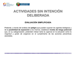 ACTIVIDADES SIN INTENCIÓN
DELIBERADA
EVALUACIÓN SIMPLIFICADA
Pretende, a través del análisis del peligro que pueden suponer los agentes biológicos y
de la posibilidad de exposición a los mismos, establecer niveles de riesgo potencial
que, en su categorización, pretenden indicar tanto la urgencia en la actuación como la
magnitud y grado de exigencia en el cumplimiento de las acciones preventivas
asociadas.
 