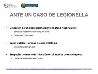 ANTE UN CASO DE LEGIONELLA
• Detección de un caso (normalmente ingreso hospitalario)
– Serología o determinación de Ag en orina
– Confirmación del caso
• Salud pública – unidad de epidemiología
– Encuesta epidemiológica
• Sospecha de fuente de infección en el interior de una empresa
– Unidad de salud laboral de Osalan
 