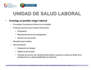 UNIDAD DE SALUD LABORAL
• Investiga el posible origen laboral
– Encuestar a la persona enferma (si es posible)
– Empresa (reunión para recabar información)
• Empresario
• Representantes de los trabajadores
• Servicio de prevención
– Muestras para análisis
– Documentación
• Evaluación de riesgos
• Vigilancia de la salud
• Contrato de servicio de mantenimiento externo (aunque no exime al titular de la
instalación de su responsabilidades al respecto)
 