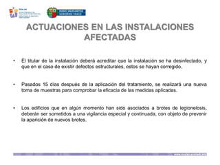 ACTUACIONES EN LAS INSTALACIONES
AFECTADAS
• El titular de la instalación deberá acreditar que la instalación se ha desinfectado, y
que en el caso de existir defectos estructurales, estos se hayan corregido.
• Pasados 15 días después de la aplicación del tratamiento, se realizará una nueva
toma de muestras para comprobar la eficacia de las medidas aplicadas.
• Los edificios que en algún momento han sido asociados a brotes de legionelosis,
deberán ser sometidos a una vigilancia especial y continuada, con objeto de prevenir
la aparición de nuevos brotes.
 