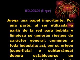 Juega una papel importante. Por una parte, al ser utilizada a partir de la red para bebida y limpieza se generan riesgos de carácter general, comunes a toda industria; así, por su origen (superficial o subterránea) deberá establecerse un programa de vigilancia de la potabilidad . 