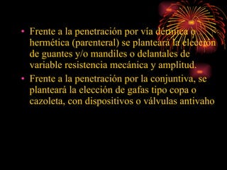Frente a la penetración por vía dérmica o hermética (parenteral) se planteará la elección de guantes y/o mandiles o delantales de variable resistencia mecánica y amplitud.  Frente a la penetración por la conjuntiva, se planteará la elección de gafas tipo copa o cazoleta, con dispositivos o válvulas antivaho 