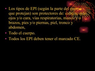 Los tipos de EPI (según la parte del cuerpo que protejan) son protectores de: cabeza, oído, ojos y/o cara, vías respiratorias, manos y/o brazos, pies y/o piernas, piel, tronco y abdomen, Todo el cuerpo. Todos los EPI deben tener el marcado CE. 