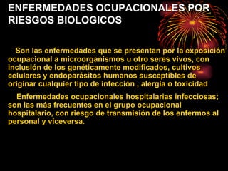 ENFERMEDADES OCUPACIONALES POR RIESGOS BIOLOGICOS Son las enfermedades que se presentan por la exposición ocupacional a microorganismos u otro seres vivos, con inclusión de los genéticamente modificados, cultivos celulares y endoparásitos humanos susceptibles de originar cualquier tipo de infección , alergia o toxicidad Enfermedades ocupacionales hospitalarias infecciosas; son las más frecuentes en el grupo ocupacional hospitalario, con riesgo de transmisión de los enfermos al personal y viceversa.  